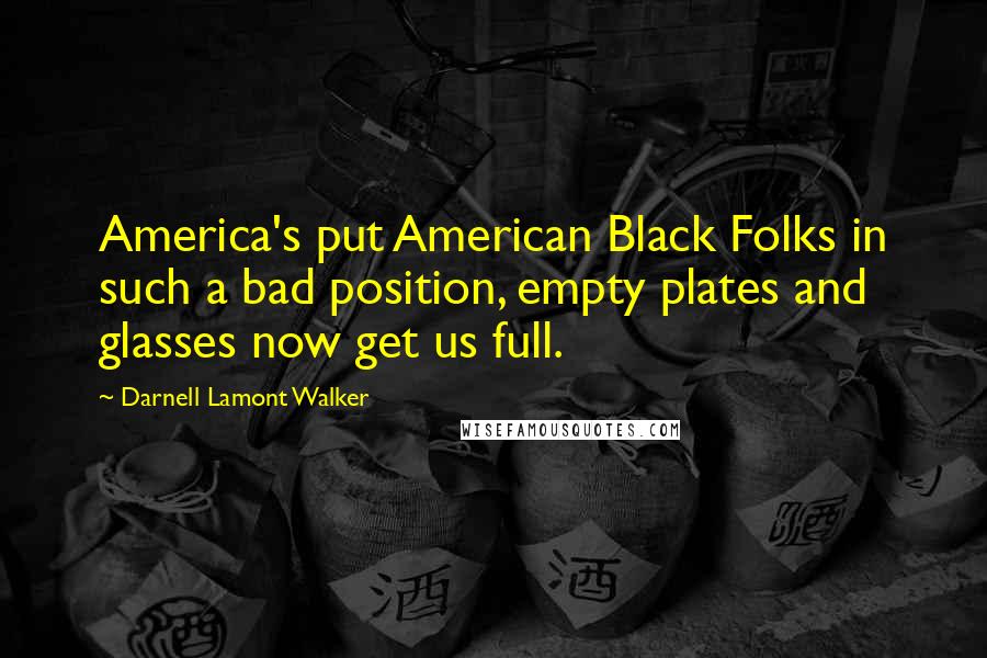 Darnell Lamont Walker Quotes: America's put American Black Folks in such a bad position, empty plates and glasses now get us full.