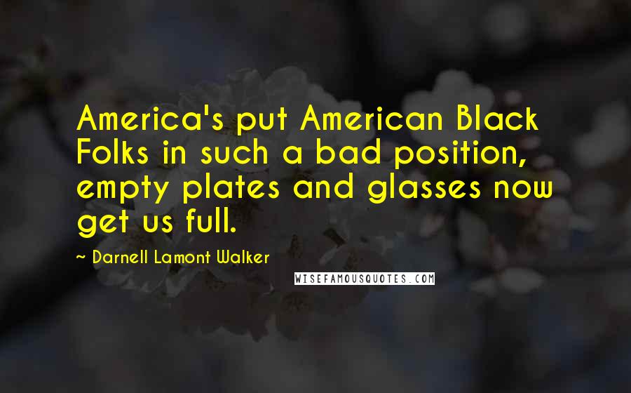 Darnell Lamont Walker Quotes: America's put American Black Folks in such a bad position, empty plates and glasses now get us full.