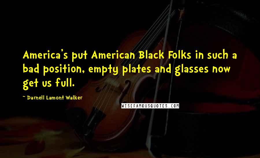 Darnell Lamont Walker Quotes: America's put American Black Folks in such a bad position, empty plates and glasses now get us full.