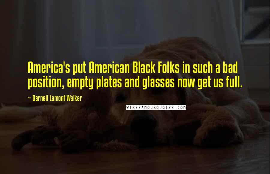 Darnell Lamont Walker Quotes: America's put American Black Folks in such a bad position, empty plates and glasses now get us full.