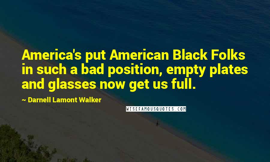 Darnell Lamont Walker Quotes: America's put American Black Folks in such a bad position, empty plates and glasses now get us full.
