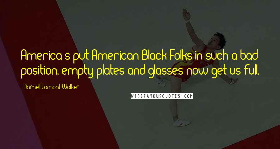 Darnell Lamont Walker Quotes: America's put American Black Folks in such a bad position, empty plates and glasses now get us full.