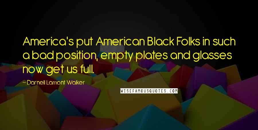 Darnell Lamont Walker Quotes: America's put American Black Folks in such a bad position, empty plates and glasses now get us full.