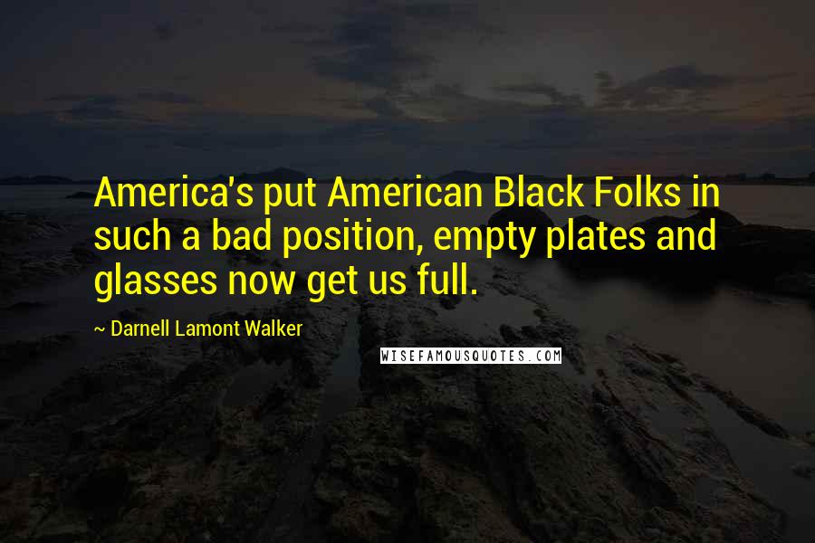 Darnell Lamont Walker Quotes: America's put American Black Folks in such a bad position, empty plates and glasses now get us full.