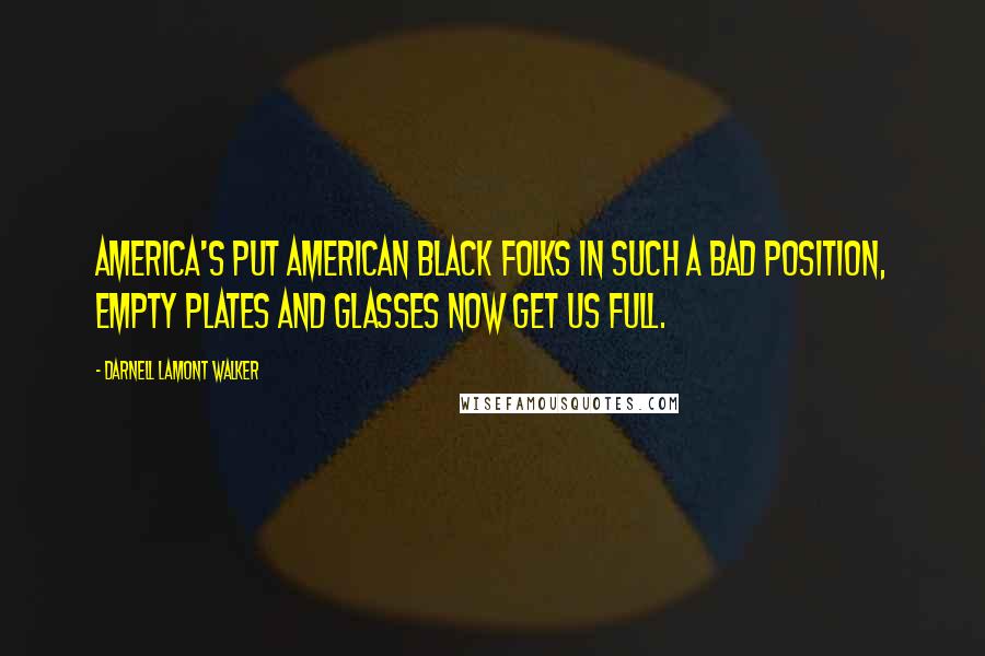 Darnell Lamont Walker Quotes: America's put American Black Folks in such a bad position, empty plates and glasses now get us full.