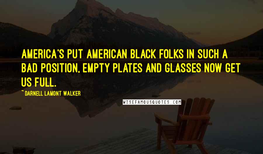 Darnell Lamont Walker Quotes: America's put American Black Folks in such a bad position, empty plates and glasses now get us full.