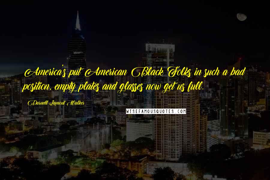 Darnell Lamont Walker Quotes: America's put American Black Folks in such a bad position, empty plates and glasses now get us full.