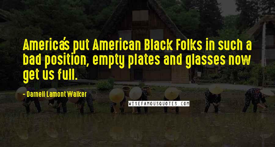 Darnell Lamont Walker Quotes: America's put American Black Folks in such a bad position, empty plates and glasses now get us full.