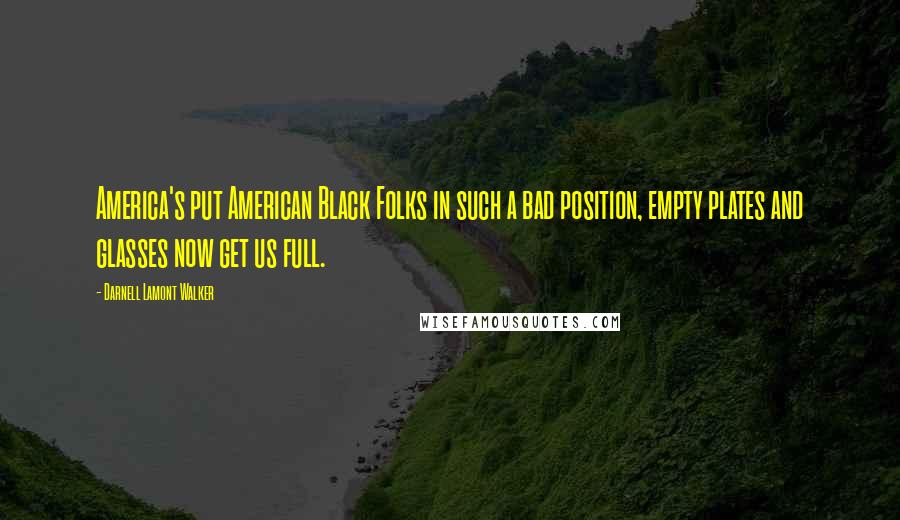 Darnell Lamont Walker Quotes: America's put American Black Folks in such a bad position, empty plates and glasses now get us full.