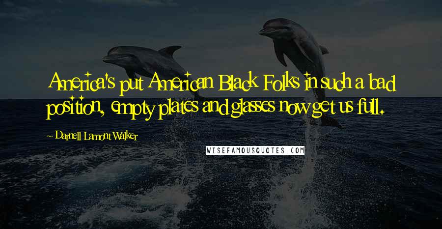 Darnell Lamont Walker Quotes: America's put American Black Folks in such a bad position, empty plates and glasses now get us full.