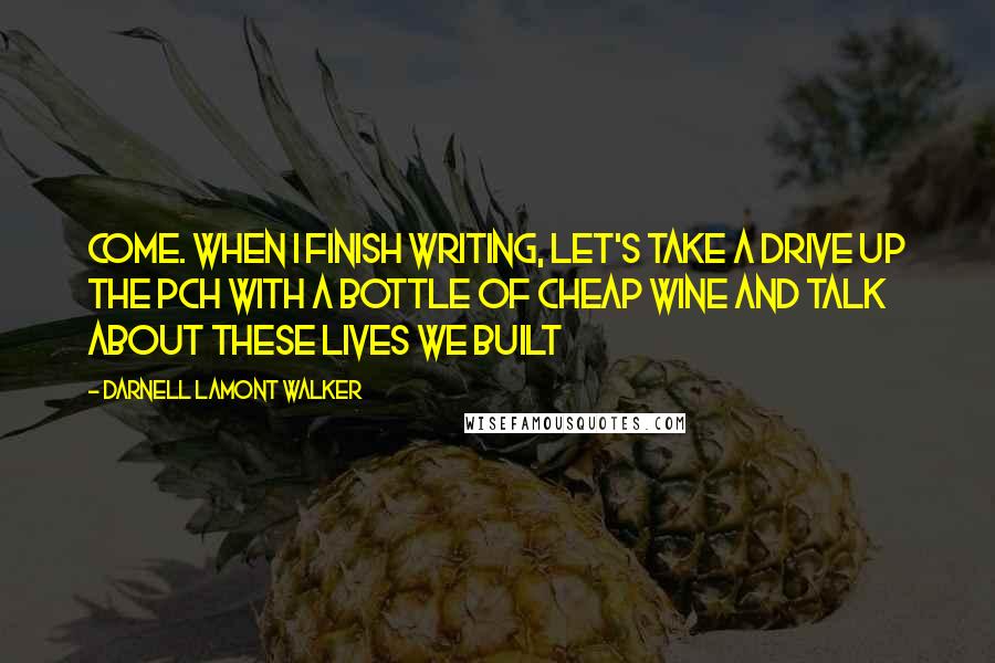 Darnell Lamont Walker Quotes: Come. when i finish writing, let's take a drive up the PCH with a bottle of cheap wine and talk about these lives we built