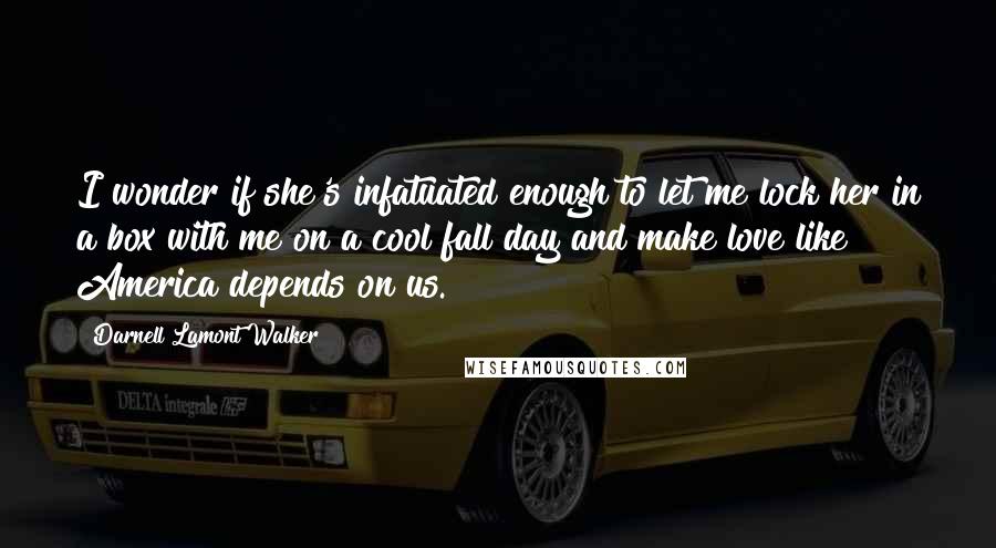 Darnell Lamont Walker Quotes: I wonder if she's infatuated enough to let me lock her in a box with me on a cool fall day and make love like America depends on us.