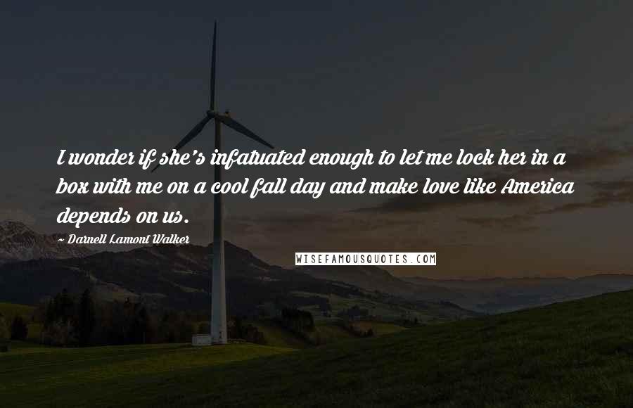 Darnell Lamont Walker Quotes: I wonder if she's infatuated enough to let me lock her in a box with me on a cool fall day and make love like America depends on us.