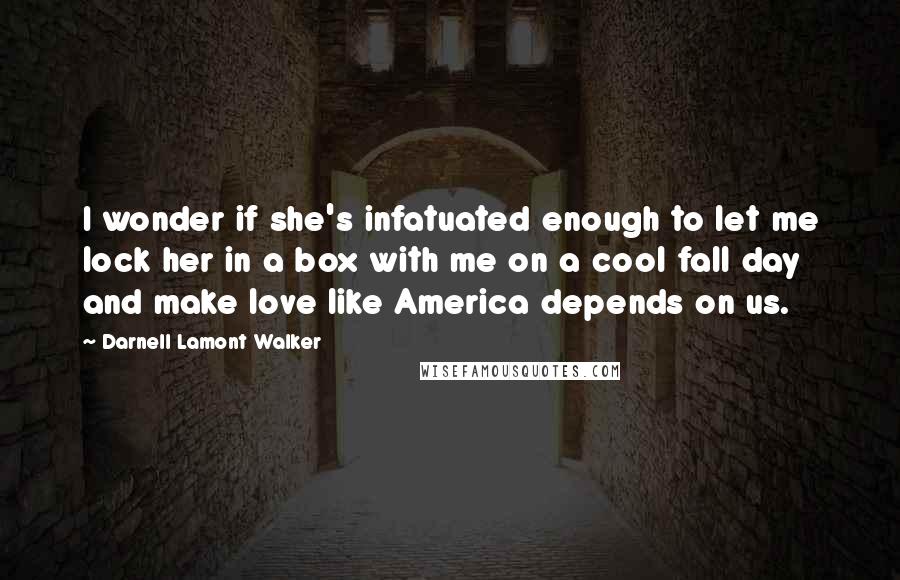 Darnell Lamont Walker Quotes: I wonder if she's infatuated enough to let me lock her in a box with me on a cool fall day and make love like America depends on us.