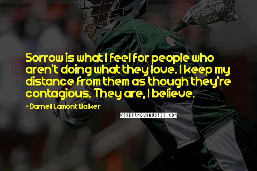 Darnell Lamont Walker Quotes: Sorrow is what I feel for people who aren't doing what they love. I keep my distance from them as though they're contagious. They are, I believe.