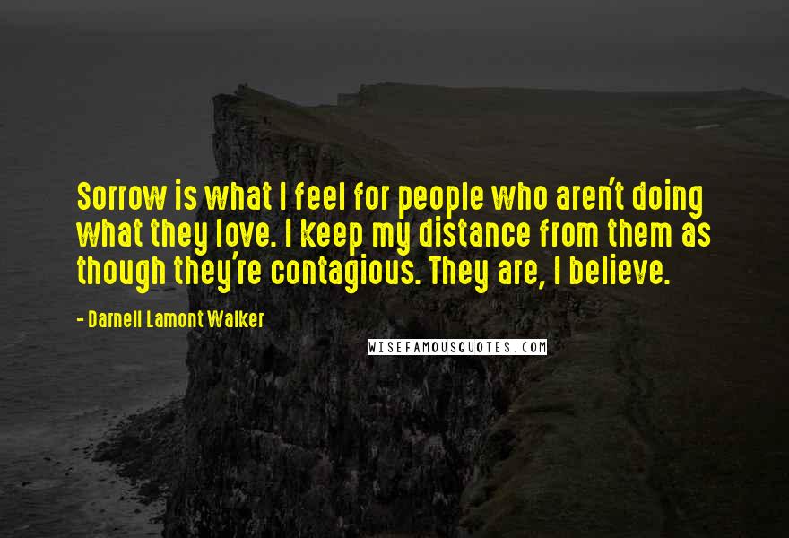 Darnell Lamont Walker Quotes: Sorrow is what I feel for people who aren't doing what they love. I keep my distance from them as though they're contagious. They are, I believe.