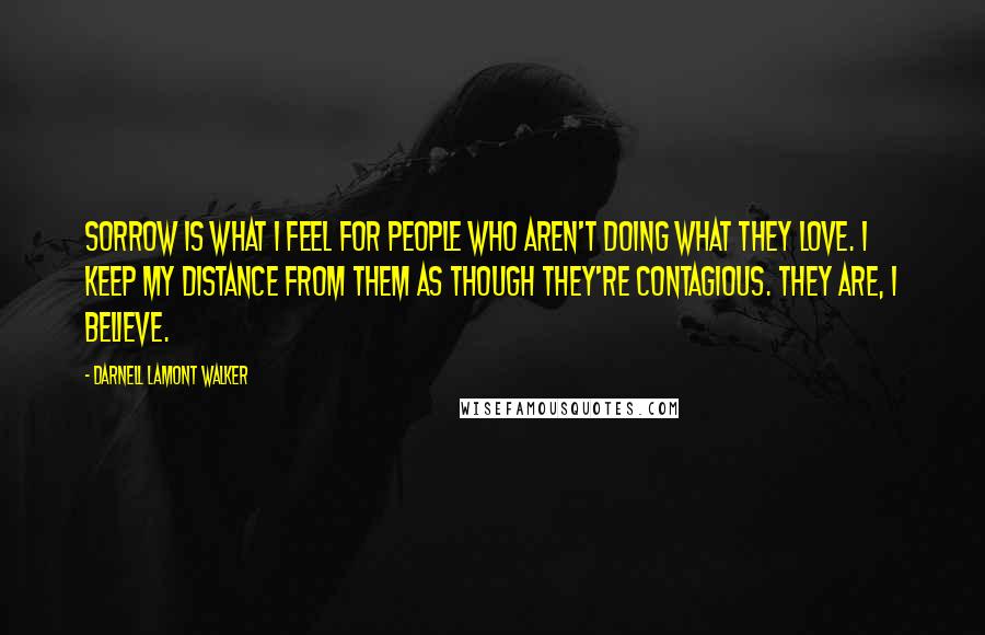 Darnell Lamont Walker Quotes: Sorrow is what I feel for people who aren't doing what they love. I keep my distance from them as though they're contagious. They are, I believe.