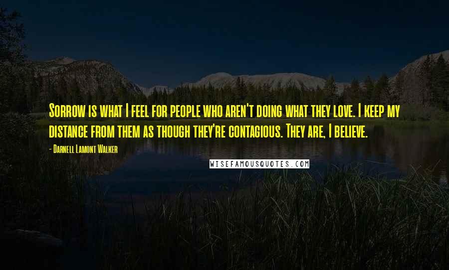 Darnell Lamont Walker Quotes: Sorrow is what I feel for people who aren't doing what they love. I keep my distance from them as though they're contagious. They are, I believe.