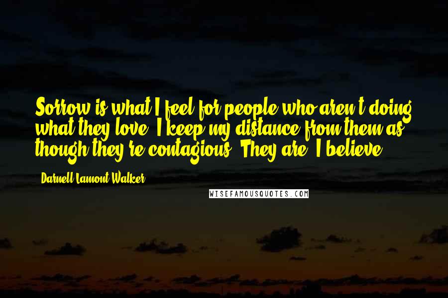 Darnell Lamont Walker Quotes: Sorrow is what I feel for people who aren't doing what they love. I keep my distance from them as though they're contagious. They are, I believe.