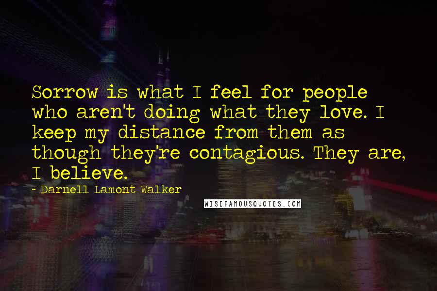 Darnell Lamont Walker Quotes: Sorrow is what I feel for people who aren't doing what they love. I keep my distance from them as though they're contagious. They are, I believe.