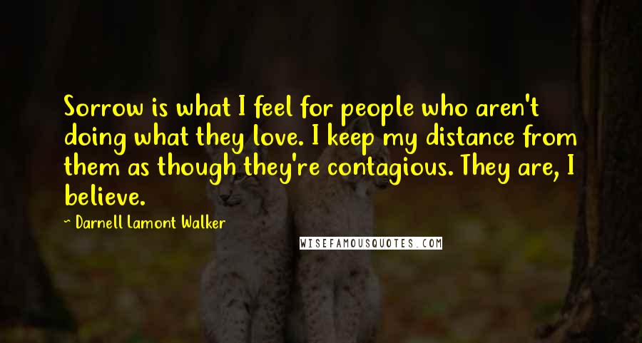 Darnell Lamont Walker Quotes: Sorrow is what I feel for people who aren't doing what they love. I keep my distance from them as though they're contagious. They are, I believe.