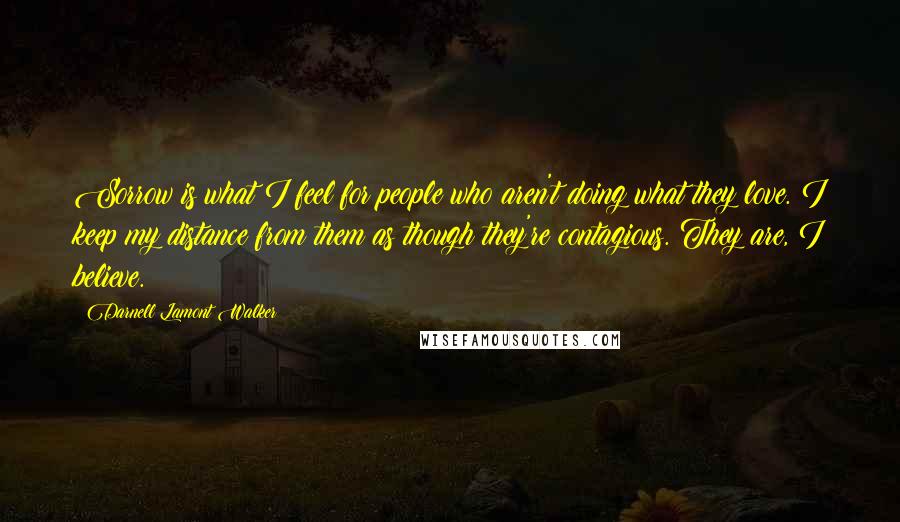 Darnell Lamont Walker Quotes: Sorrow is what I feel for people who aren't doing what they love. I keep my distance from them as though they're contagious. They are, I believe.