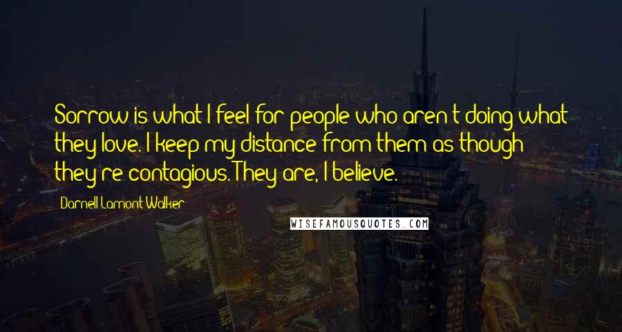 Darnell Lamont Walker Quotes: Sorrow is what I feel for people who aren't doing what they love. I keep my distance from them as though they're contagious. They are, I believe.