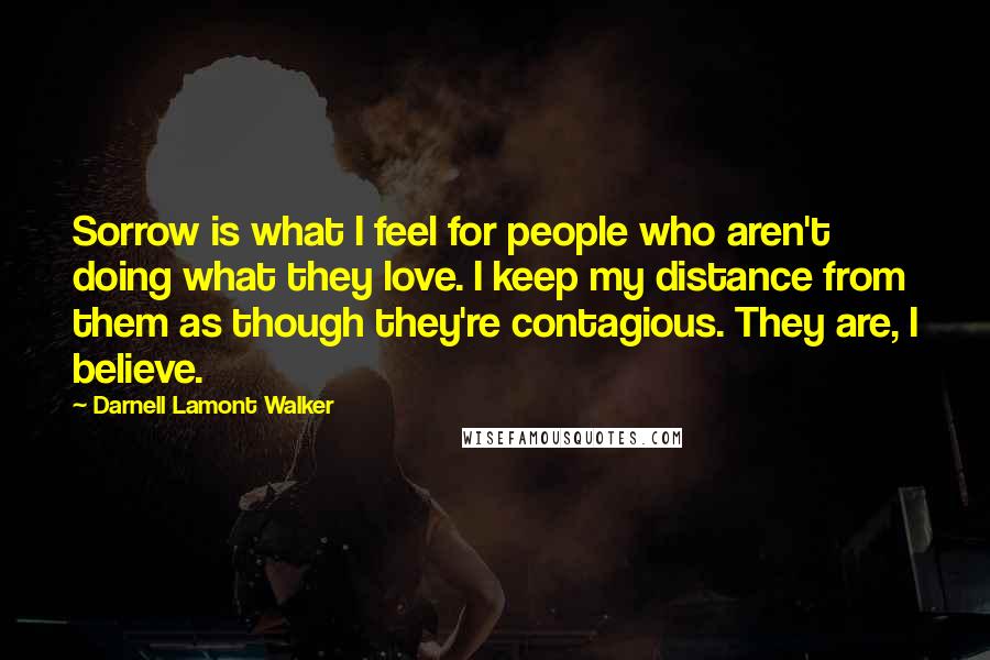 Darnell Lamont Walker Quotes: Sorrow is what I feel for people who aren't doing what they love. I keep my distance from them as though they're contagious. They are, I believe.