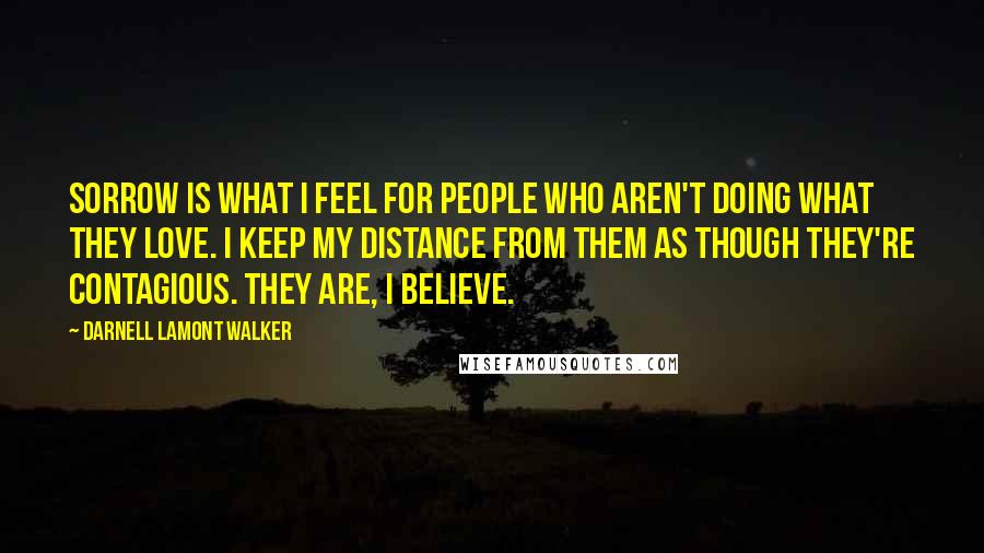 Darnell Lamont Walker Quotes: Sorrow is what I feel for people who aren't doing what they love. I keep my distance from them as though they're contagious. They are, I believe.