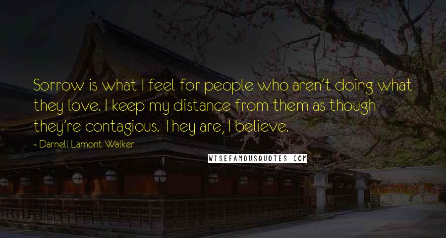 Darnell Lamont Walker Quotes: Sorrow is what I feel for people who aren't doing what they love. I keep my distance from them as though they're contagious. They are, I believe.