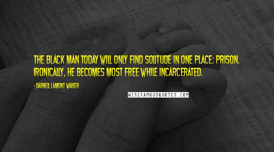 Darnell Lamont Walker Quotes: The black man today will only find solitude in one place: prison. ironically, he becomes most free while incarcerated.