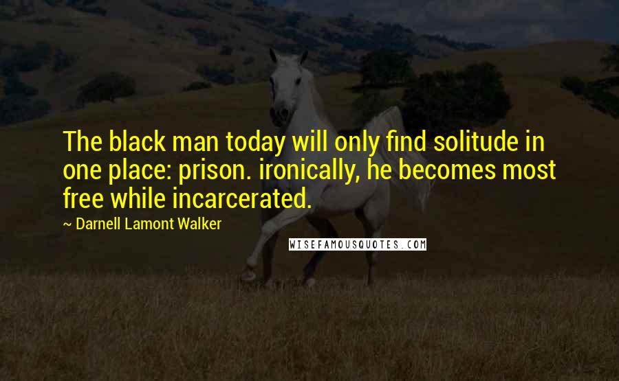 Darnell Lamont Walker Quotes: The black man today will only find solitude in one place: prison. ironically, he becomes most free while incarcerated.