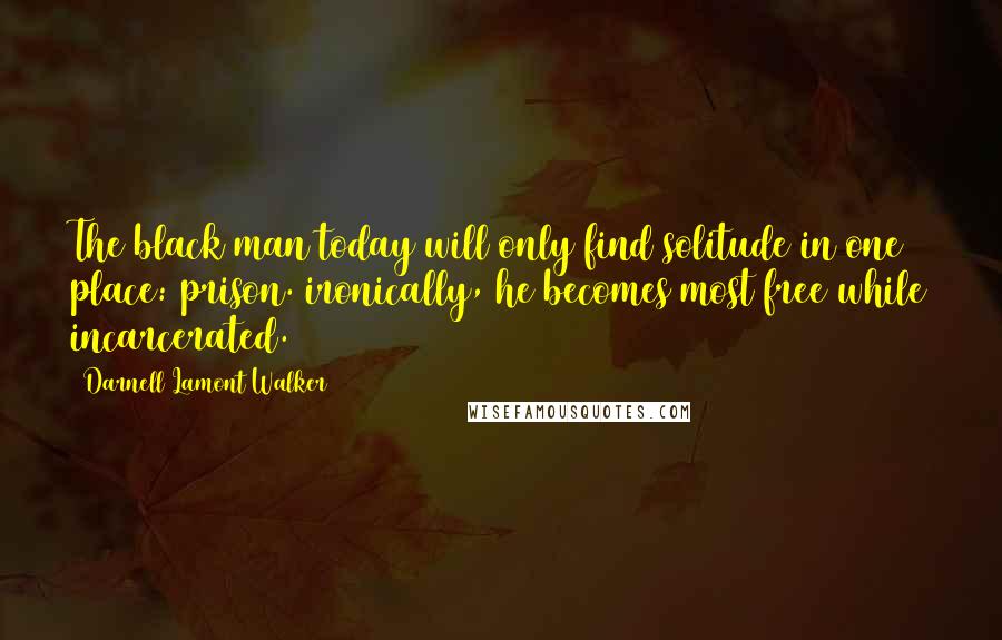 Darnell Lamont Walker Quotes: The black man today will only find solitude in one place: prison. ironically, he becomes most free while incarcerated.