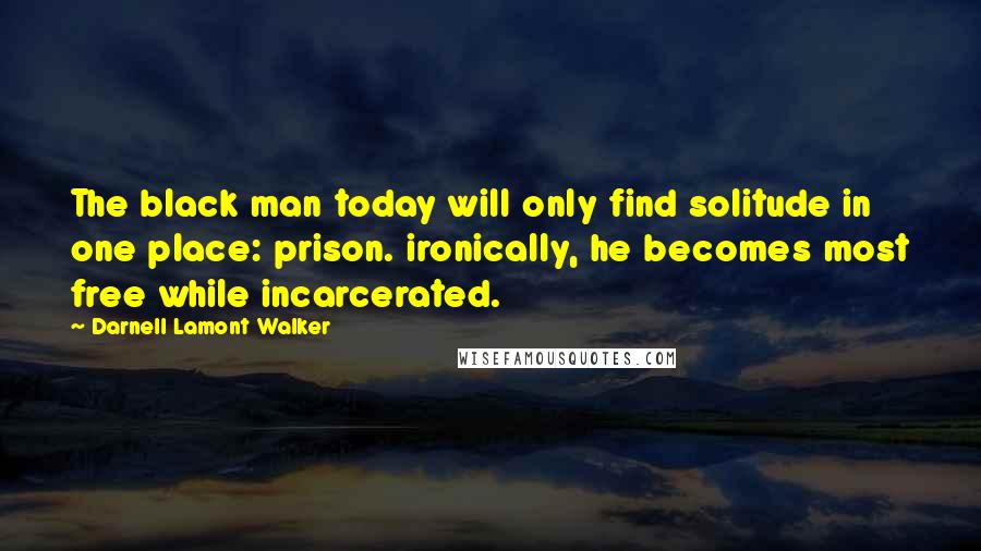 Darnell Lamont Walker Quotes: The black man today will only find solitude in one place: prison. ironically, he becomes most free while incarcerated.