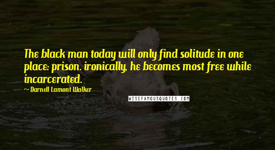 Darnell Lamont Walker Quotes: The black man today will only find solitude in one place: prison. ironically, he becomes most free while incarcerated.