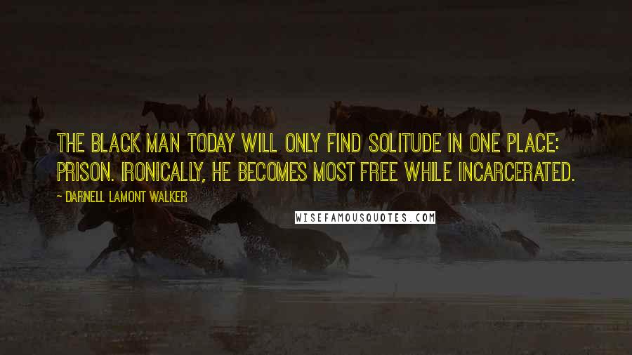 Darnell Lamont Walker Quotes: The black man today will only find solitude in one place: prison. ironically, he becomes most free while incarcerated.