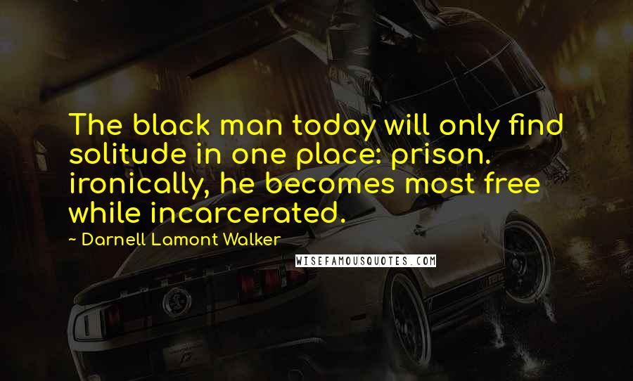 Darnell Lamont Walker Quotes: The black man today will only find solitude in one place: prison. ironically, he becomes most free while incarcerated.