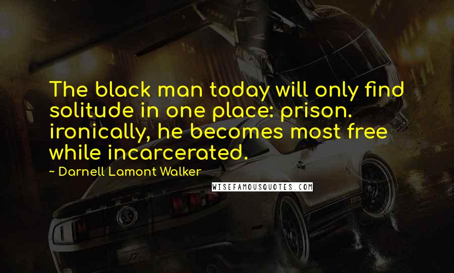 Darnell Lamont Walker Quotes: The black man today will only find solitude in one place: prison. ironically, he becomes most free while incarcerated.