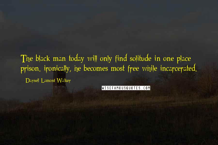 Darnell Lamont Walker Quotes: The black man today will only find solitude in one place: prison. ironically, he becomes most free while incarcerated.