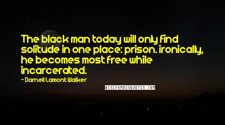 Darnell Lamont Walker Quotes: The black man today will only find solitude in one place: prison. ironically, he becomes most free while incarcerated.