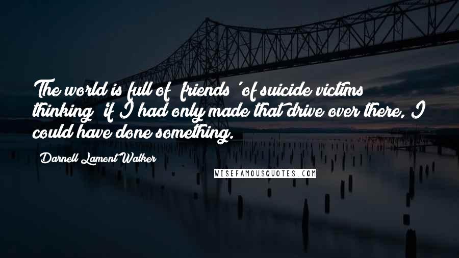 Darnell Lamont Walker Quotes: The world is full of 'friends' of suicide victims thinking 'if I had only made that drive over there, I could have done something.