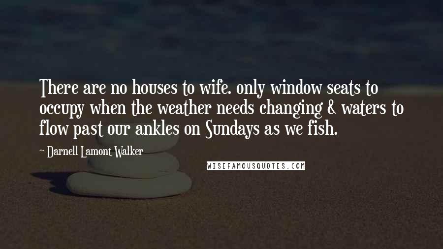 Darnell Lamont Walker Quotes: There are no houses to wife. only window seats to occupy when the weather needs changing & waters to flow past our ankles on Sundays as we fish.