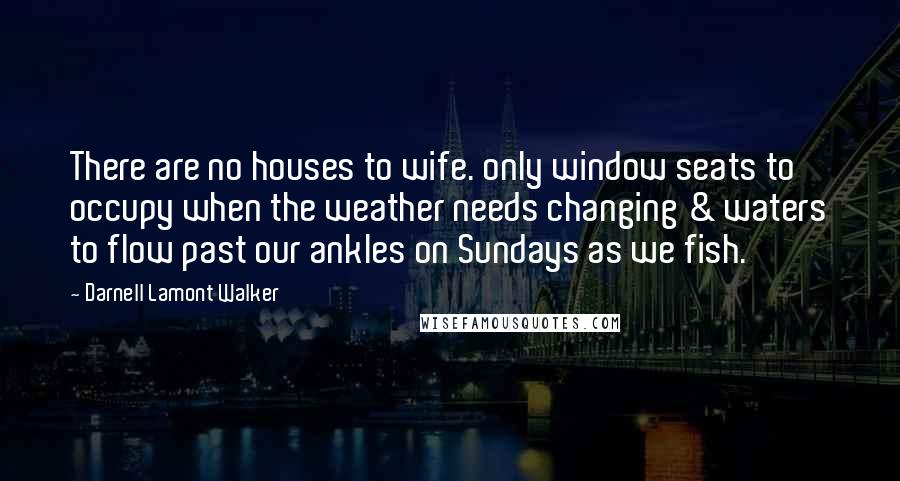 Darnell Lamont Walker Quotes: There are no houses to wife. only window seats to occupy when the weather needs changing & waters to flow past our ankles on Sundays as we fish.