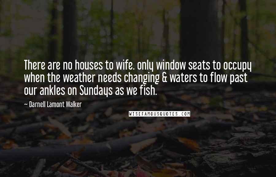 Darnell Lamont Walker Quotes: There are no houses to wife. only window seats to occupy when the weather needs changing & waters to flow past our ankles on Sundays as we fish.