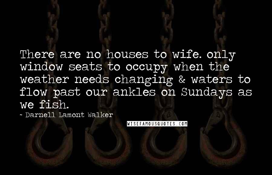 Darnell Lamont Walker Quotes: There are no houses to wife. only window seats to occupy when the weather needs changing & waters to flow past our ankles on Sundays as we fish.