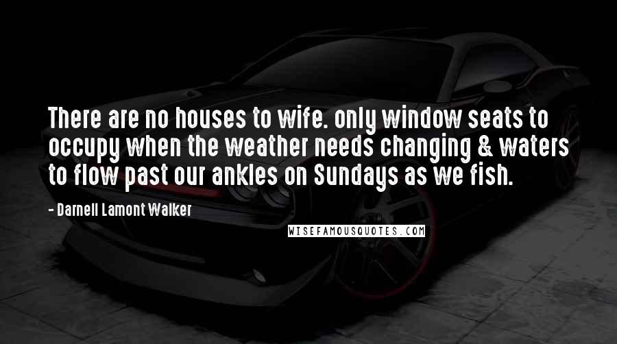 Darnell Lamont Walker Quotes: There are no houses to wife. only window seats to occupy when the weather needs changing & waters to flow past our ankles on Sundays as we fish.