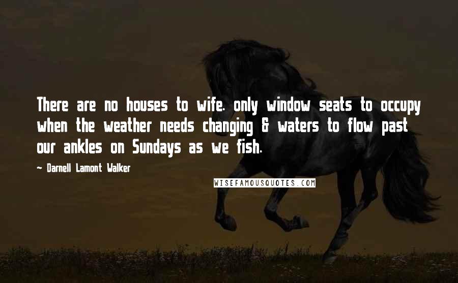 Darnell Lamont Walker Quotes: There are no houses to wife. only window seats to occupy when the weather needs changing & waters to flow past our ankles on Sundays as we fish.