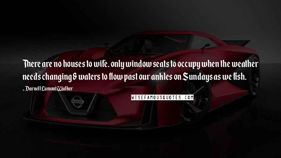 Darnell Lamont Walker Quotes: There are no houses to wife. only window seats to occupy when the weather needs changing & waters to flow past our ankles on Sundays as we fish.