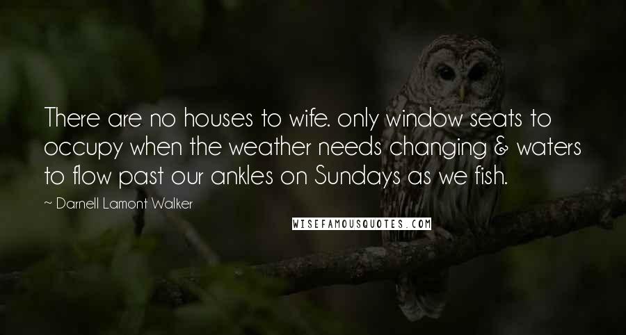 Darnell Lamont Walker Quotes: There are no houses to wife. only window seats to occupy when the weather needs changing & waters to flow past our ankles on Sundays as we fish.