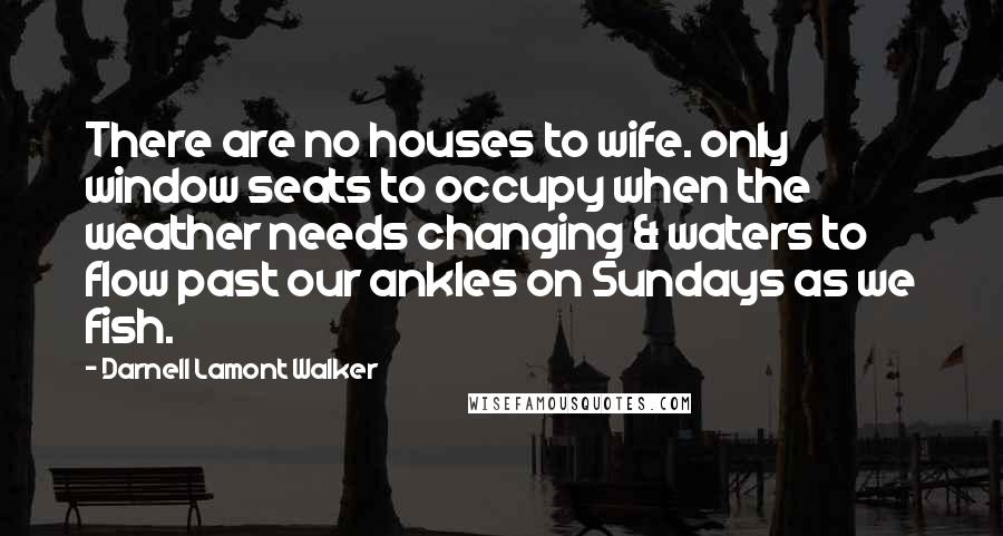 Darnell Lamont Walker Quotes: There are no houses to wife. only window seats to occupy when the weather needs changing & waters to flow past our ankles on Sundays as we fish.